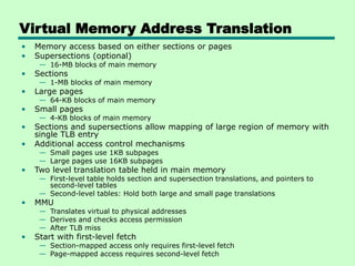 Virtual Memory Address Translation
• Memory access based on either sections or pages
• Supersections (optional)
— 16-MB blocks of main memory
• Sections
— 1-MB blocks of main memory
• Large pages
— 64-KB blocks of main memory
• Small pages
— 4-KB blocks of main memory
• Sections and supersections allow mapping of large region of memory with
single TLB entry
• Additional access control mechanisms
— Small pages use 1KB subpages
— Large pages use 16KB subpages
• Two level translation table held in main memory
— First-level table holds section and supersection translations, and pointers to
second-level tables
— Second-level tables: Hold both large and small page translations
• MMU
— Translates virtual to physical addresses
— Derives and checks access permission
— After TLB miss
• Start with first-level fetch
— Section-mapped access only requires first-level fetch
— Page-mapped access requires second-level fetch
 