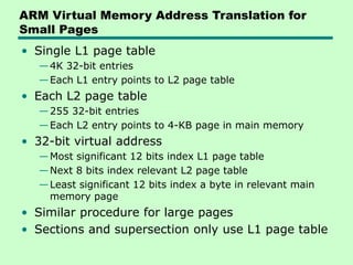 ARM Virtual Memory Address Translation for
Small Pages
• Single L1 page table
—4K 32-bit entries
—Each L1 entry points to L2 page table
• Each L2 page table
—255 32-bit entries
—Each L2 entry points to 4-KB page in main memory
• 32-bit virtual address
—Most significant 12 bits index L1 page table
—Next 8 bits index relevant L2 page table
—Least significant 12 bits index a byte in relevant main
memory page
• Similar procedure for large pages
• Sections and supersection only use L1 page table
 