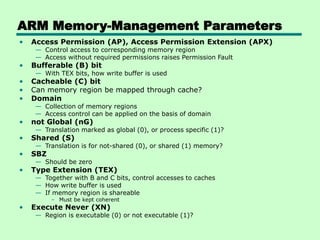 ARM Memory-Management Parameters
• Access Permission (AP), Access Permission Extension (APX)
— Control access to corresponding memory region
— Access without required permissions raises Permission Fault
• Bufferable (B) bit
— With TEX bits, how write buffer is used
• Cacheable (C) bit
• Can memory region be mapped through cache?
• Domain
— Collection of memory regions
— Access control can be applied on the basis of domain
• not Global (nG)
— Translation marked as global (0), or process specific (1)?
• Shared (S)
— Translation is for not-shared (0), or shared (1) memory?
• SBZ
— Should be zero
• Type Extension (TEX)
— Together with B and C bits, control accesses to caches
— How write buffer is used
— If memory region is shareable
– Must be kept coherent
• Execute Never (XN)
— Region is executable (0) or not executable (1)?
 