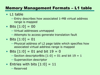 Memory Management Formats – L1 table
• L1 table
—Entry describes how associated 1-MB virtual address
range is mapped
• Bits [1:0] = 00
—Virtual addresses unmapped
—Attempts to access generate translation fault
• Bits [1:0] = 01
—Physical address of L2 page table which specifies how
associated virtual address range is mapped
• Bits [1:0] = 01 and bit 19 = 0
—Section descriptorBits [1:0] = 01 and bit 19 = 1
—Supersection descriptor
• Entries with bits [1:0] = 11
—Reserved
 
