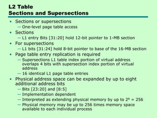L2 Table
Sections and Supersections
• Sections or supersections
— One-level page table access
• Sections
— L1 entry Bits [31:20] hold 12-bit pointer to 1-MB section
• For supersections
— L1 bits [31:24] hold 8-bit pointer to base of the 16-MB section
• Page table entry replication is required
— Supersections L1 table index portion of virtual address
overlaps 4 bits with supersection index portion of virtual
address
— 16 identical L1 page table entries
• Physical address space can be expanded by up to eight
additional address bits
— Bits [23:20] and [8:5]
— Implementation dependent
— Interpreted as extending physical memory by up to 28 = 256
— Physical memory may be up to 256 times memory space
available to each individual process
 