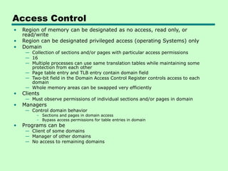 Access Control
• Region of memory can be designated as no access, read only, or
read/write
• Region can be designated privileged access (operating Systems) only
• Domain
— Collection of sections and/or pages with particular access permissions
— 16
— Multiple processes can use same translation tables while maintaining some
protection from each other
— Page table entry and TLB entry contain domain field
— Two-bit field in the Domain Access Control Register controls access to each
domain
— Whole memory areas can be swapped very efficiently
• Clients
— Must observe permissions of individual sections and/or pages in domain
• Managers
— Control domain behavior
– Sections and pages in domain access
– Bypass access permissions for table entries in domain
• Programs can be
— Client of some domains
— Manager of other domains
— No access to remaining domains
 