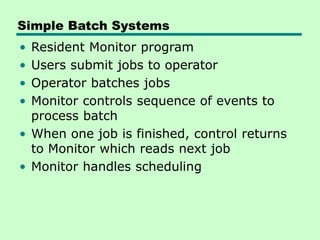 Simple Batch Systems
• Resident Monitor program
• Users submit jobs to operator
• Operator batches jobs
• Monitor controls sequence of events to
process batch
• When one job is finished, control returns
to Monitor which reads next job
• Monitor handles scheduling
 