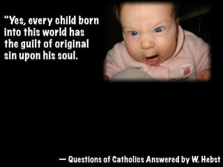 "Yes, every child born
into this world has
the guilt of original
sin upon his soul.
Original sin is the sin
that we inherit from
our ﬁrst parents.
Original sin excludes us from heaven unless
forgiven. It is forgiven only by baptism,
hence when an unbaptized baby dies, it can
not enter the kingdom of God.  "
            — Questions of Catholics Answered by W. Hebst
 