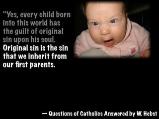 "Yes, every child born
into this world has
the guilt of original
sin upon his soul.
Original sin is the sin
that we inherit from
our ﬁrst parents.
Original sin excludes us from heaven unless
forgiven. It is forgiven only by baptism,
hence when an unbaptized baby dies, it can
not enter the kingdom of God.  "
            — Questions of Catholics Answered by W. Hebst
 