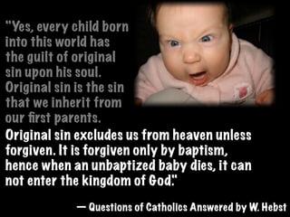 "Yes, every child born
into this world has
the guilt of original
sin upon his soul.
Original sin is the sin
that we inherit from
our ﬁrst parents.
Original sin excludes us from heaven unless
forgiven. It is forgiven only by baptism,
hence when an unbaptized baby dies, it can
not enter the kingdom of God.  "
            — Questions of Catholics Answered by W. Hebst
 