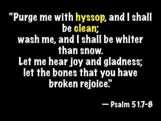 “Purge me with hyssop, and I shall
             be clean;
  wash me, and I shall be whiter
            than snow.
  Let me hear joy and gladness;
   let the bones that you have
          broken rejoice.”

                      — Psalm 51.7-8
 