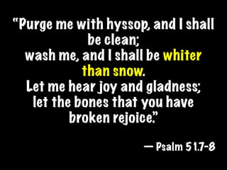 “Purge me with hyssop, and I shall
             be clean;
  wash me, and I shall be whiter
            than snow.
  Let me hear joy and gladness;
   let the bones that you have
          broken rejoice.”

                      — Psalm 51.7-8
 