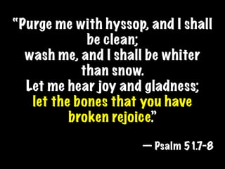 “Purge me with hyssop, and I shall
             be clean;
  wash me, and I shall be whiter
            than snow.
  Let me hear joy and gladness;
   let the bones that you have
          broken rejoice.”

                      — Psalm 51.7-8
 
