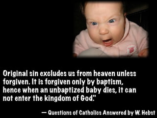 Original sin excludes us from heaven unless
forgiven. It is forgiven only by baptism,
hence when an unbaptized baby dies, it can
not enter the kingdom of God.  "
            — Questions of Catholics Answered by W. Hebst
 