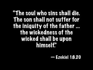 “The soul who sins shall die.
The son shall not suffer for
the iniquity of the father ...
   the wickedness of the
    wicked shall be upon
          himself.”

                — Ezekiel 18.20
 