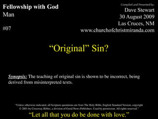Compiled and Presented by:
Fellowship with God                                                              Dave Stewart
Man                                                                            30 August 2009
                                                                              Las Cruces, NM
#07                                                             www.churchofchristmiranda.com


                                    “Original” Sin?

  Synopsis: The teaching of original sin is shown to be incorrect, being
  derived from misinterpreted texts.



      “Unless otherwise indicated, all Scripture quotations are from The Holy Bible, English Standard Version, copyright
         © 2001 by Crossway Bibles, a division of Good News Publishers. Used by permission. All rights reserved.”

                  “Let all that you do be done with love.”
 