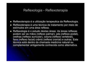 Reflexologia - Reflexoterapia
Reflexoterapia é a utilização terapeutica da Reflexologia.
Reflexoterapia é uma técnica de tratamento por meio de
estímulos em uma área reflexa.
Reflexologia é o estudo destas á eas As á eas reflexas
e e o og a
áreas. s áreas e e as
podem ser as mãos (reflexo palmar), pés (reflexo podal),
orelhas (reflexo auricular), coluna (reflexo vertebral),
face (reflexo facial) crânio (reflexo cranial) e outras Esta
outras.
técnica está dentro da chamada medicina natural ou
complementar antigamente conhecida como alternativa.

 