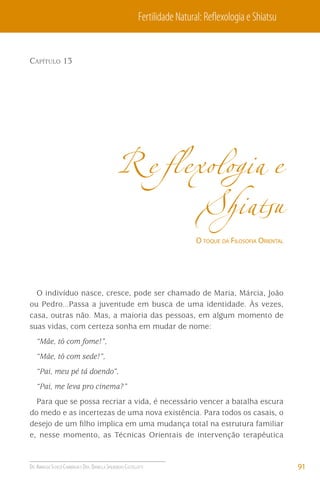 Fertilidade Natural: Reﬂexologia e Shiatsu

CAPÍTULO 13

Reﬂexologia e
Shiatsu
O TOQUE DA FILOSOFIA ORIENTAL

O indivíduo nasce, cresce, pode ser chamado de Maria, Márcia, João
ou Pedro...Passa a juventude em busca de uma identidade. Às vezes,
casa, outras não. Mas, a maioria das pessoas, em algum momento de
suas vidas, com certeza sonha em mudar de nome:
“Mãe, tô com fome!”,
“Mãe, tô com sede!”,
“Pai, meu pé tá doendo”,
“Pai, me leva pro cinema?”
Para que se possa recriar a vida, é necessário vencer a batalha escura
do medo e as incertezas de uma nova existência. Para todos os casais, o
desejo de um ﬁlho implica em uma mudança total na estrutura familiar
e, nesse momento, as Técnicas Orientais de intervenção terapêutica

DR. ARNALDO SCHIZZI CAMBIAGHI E DRA. DANIELLA SPILBORGHS CASTELLOTTI

91

 