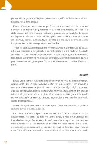 podem ser de grande valia para promover o equilíbrio físico e emocional,
necessários à fertilização.
Essas técnicas auxiliam o perfeito funcionamento do sistema
nervoso e endócrino, regularizam o sistema circulatório, linfático e o
ciclo menstrual, eliminando toxinas e garantindo a nutrição de todos
os órgãos e vísceras. Além disso, previnem e combatem sintomas
emocionais, como a ansiedade, o estresse e o medo, tão comuns frente
à expectativa dessa nova perspectiva familiar.
Todas as técnicas de massagem oriental auxiliam a interação do casal,
diluindo barreiras e ampliando a cumplicidade e a intimidade. Além de
aumentar a consciência corpórea, elevam a auto-aceitação e auto-estima,
facilitando a conﬁança na relação conjugal, fator indispensável para o
processo de concepção e para ﬁrmar o vínculo eterno e indissolúvel: um
ﬁlho.

ORIGEM

Desde que o homem é homem, instintivamente ele toca as regiões do corpo
quando sente dor. A mãe acalenta o ﬁlho em seus braços e ele aprende a
acariciar e tocar o outro. Quando um corpo é tocado, algo mágico acontece.
Não são estimulados apenas os músculos e nervos, mas também um grande
número de pensamentos e sentimentos. São os medos que estão sendo
despertados, são os sonhos, desejos, aspirações e frustrações que estão
sendo desbloqueados.
Antes de qualquer coisa, a massagem deve ser sentida, a prática
sempre deve ser aliada à teoria.
Foi empiricamente que todas as técnicas de massagem foram
descobertas. Há cerca de uns mil anos atrás, a Medicina Chinesa foi
introduzida no Japão através do método Anma, que se centrava na
utilização de linhas de energia chamadas de meridianos. Mais tarde,
os japoneses começaram a utilizar os tsubos (pontos com menos
resistência elétrica localizados nos meridianos) e criou-se um método de

92

DE VOLTA AO PASSADO A CAMINHO DO FUTURO

 