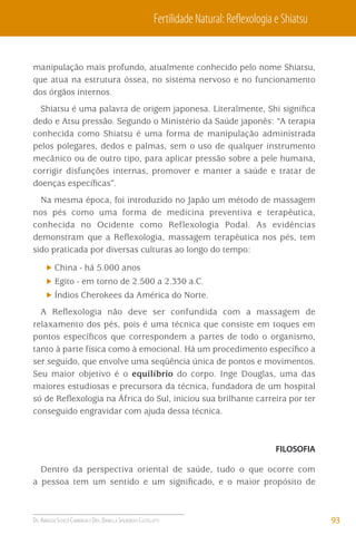 Fertilidade Natural: Reﬂexologia e Shiatsu

manipulação mais profundo, atualmente conhecido pelo nome Shiatsu,
que atua na estrutura óssea, no sistema nervoso e no funcionamento
dos órgãos internos.
Shiatsu é uma palavra de origem japonesa. Literalmente, Shi signiﬁca
dedo e Atsu pressão. Segundo o Ministério da Saúde japonês: “A terapia
conhecida como Shiatsu é uma forma de manipulação administrada
pelos polegares, dedos e palmas, sem o uso de qualquer instrumento
mecânico ou de outro tipo, para aplicar pressão sobre a pele humana,
corrigir disfunções internas, promover e manter a saúde e tratar de
doenças especíﬁcas”.
Na mesma época, foi introduzido no Japão um método de massagem
nos pés como uma forma de medicina preventiva e terapêutica,
conhecida no Ocidente como Reflexologia Podal. As evidências
demonstram que a Reﬂexologia, massagem terapêutica nos pés, tem
sido praticada por diversas culturas ao longo do tempo:
China - há 5.000 anos
Egito - em torno de 2.500 a 2.330 a.C.
Índios Cherokees da América do Norte.
A Reﬂexologia não deve ser confundida com a massagem de
relaxamento dos pés, pois é uma técnica que consiste em toques em
pontos especíﬁcos que correspondem a partes de todo o organismo,
tanto à parte física como à emocional. Há um procedimento especíﬁco a
ser seguido, que envolve uma seqüência única de pontos e movimentos.
Seu maior objetivo é o equilíbrio do corpo. Inge Douglas, uma das
maiores estudiosas e precursora da técnica, fundadora de um hospital
só de Reﬂexologia na África do Sul, iniciou sua brilhante carreira por ter
conseguido engravidar com ajuda dessa técnica.

FILOSOFIA

Dentro da perspectiva oriental de saúde, tudo o que ocorre com
a pessoa tem um sentido e um signiﬁcado, e o maior propósito de

DR. ARNALDO SCHIZZI CAMBIAGHI E DRA. DANIELLA SPILBORGHS CASTELLOTTI

93

 