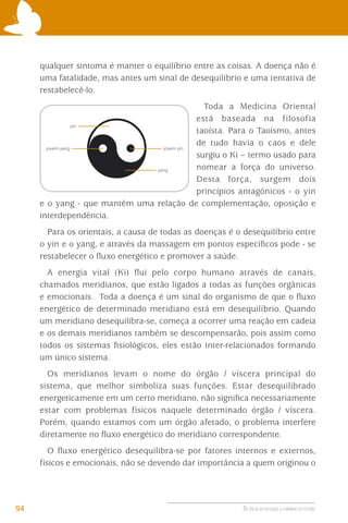 qualquer sintoma é manter o equilíbrio entre as coisas. A doença não é
uma fatalidade, mas antes um sinal de desequilíbrio e uma tentativa de
restabelecê-lo.
Toda a Medicina Oriental
está baseada na filosofia
taoísta. Para o Taoísmo, antes
de tudo havia o caos e dele
surgiu o Ki – termo usado para
nomear a força do universo.
Desta força, surgem dois
princípios antagônicos - o yin
e o yang - que mantêm uma relação de complementação, oposição e
interdependência.
Para os orientais, a causa de todas as doenças é o desequilíbrio entre
o yin e o yang, e através da massagem em pontos especíﬁcos pode - se
restabelecer o ﬂuxo energético e promover a saúde.
A energia vital (Ki) ﬂui pelo corpo humano através de canais,
chamados meridianos, que estão ligados a todas as funções orgânicas
e emocionais. Toda a doença é um sinal do organismo de que o ﬂuxo
energético de determinado meridiano está em desequilíbrio. Quando
um meridiano desequilibra-se, começa a ocorrer uma reação em cadeia
e os demais meridianos também se descompensarão, pois assim como
todos os sistemas ﬁsiológicos, eles estão inter-relacionados formando
um único sistema.
Os meridianos levam o nome do órgão / víscera principal do
sistema, que melhor simboliza suas funções. Estar desequilibrado
energeticamente em um certo meridiano, não signiﬁca necessariamente
estar com problemas físicos naquele determinado órgão / víscera.
Porém, quando estamos com um órgão afetado, o problema interfere
diretamente no ﬂuxo energético do meridiano correspondente.
O ﬂuxo energético desequilibra-se por fatores internos e externos,
físicos e emocionais, não se devendo dar importância a quem originou o

94

DE VOLTA AO PASSADO A CAMINHO DO FUTURO

 