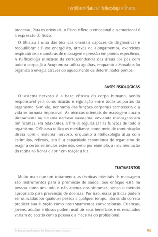 Fertilidade Natural: Reﬂexologia e Shiatsu

processo. Para os orientais, o físico reﬂete o emocional e o emocional é
a expressão do físico.
O Shiatsu é uma das técnicas orientais capazes de diagnosticar e
reequilibrar o ﬂuxo energético, através de alongamentos, exercícios
respiratórios e manobras de massagem e pressão em pontos especíﬁcos.
A Reﬂexologia utiliza-se da correspondência das áreas dos pés com
todo o corpo. Já a Acupuntura utiliza agulhas, enquanto a Moxabustão
organiza a energia através do aquecimento de determinados pontos.

BASES FISIOLÓGICAS

O sistema nervoso é a base elétrica do corpo humano, sendo
responsável pela comunicação e regulação entre todas as partes do
organismo. Sem ele, nenhuma das funções corporais aconteceria e a
vida se tornaria impossível. As técnicas orientais de massagem atuam
diretamente no sistema nervoso autônomo, enviando mensagens ora
toniﬁcantes, ora relaxantes, a ﬁm de regularizar as funções de todo o
organismo. O Shiatsu utiliza os meridianos como meio de comunicação
direta com o sistema nervoso, enquanto a Reﬂexologia atua com
estímulos, reﬂexos, isto é, a capacidade espontânea do organismo de
reagir a certos estímulos externos, como por exemplo, a movimentação
da retina ao fechar e abrir em reação à luz.

TRATAMENTOS

Muito mais que um tratamento, as técnicas orientais de massagem
são instrumentos para a promoção de saúde. Seu enfoque está na
pessoa como um todo e não apenas nos sintomas, sendo o método
apropriado para prevenção de doenças. Por isso, essas práticas podem
ser utilizadas por qualquer pessoa a qualquer tempo, não sendo correto
predizer sua duração como nos tratamentos convencionais. Crianças,
jovens, adultos e idosos podem usufruir seus benefícios e os resultados
variam de acordo com a pessoa e a maestria do proﬁssional.

DR. ARNALDO SCHIZZI CAMBIAGHI E DRA. DANIELLA SPILBORGHS CASTELLOTTI

95

 
