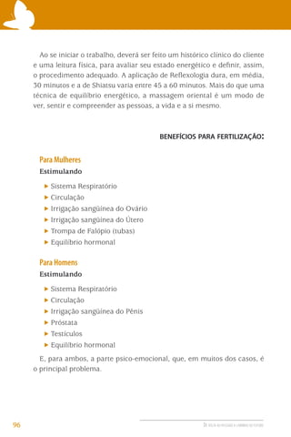 Ao se iniciar o trabalho, deverá ser feito um histórico clínico do cliente
e uma leitura física, para avaliar seu estado energético e deﬁnir, assim,
o procedimento adequado. A aplicação de Reﬂexologia dura, em média,
30 minutos e a de Shiatsu varia entre 45 a 60 minutos. Mais do que uma
técnica de equilíbrio energético, a massagem oriental é um modo de
ver, sentir e compreender as pessoas, a vida e a si mesmo.

BENEFÍCIOS PARA FERTILIZAÇÃO:

Para Mulheres
Estimulando
Sistema Respiratório
Circulação
Irrigação sangüínea do Ovário
Irrigação sangüínea do Útero
Trompa de Falópio (tubas)
Equilíbrio hormonal

Para Homens
Estimulando
Sistema Respiratório
Circulação
Irrigação sangüínea do Pênis
Próstata
Testículos
Equilíbrio hormonal
E, para ambos, a parte psico-emocional, que, em muitos dos casos, é
o principal problema.

96

DE VOLTA AO PASSADO A CAMINHO DO FUTURO

 