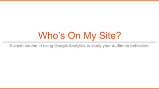 Who’s On My Site?
A crash course in using Google Analytics to study your audience behaviors.
 