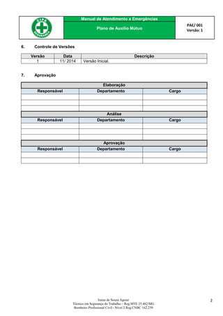 Manual de Atendimento a Emergências
PAE/ 001
Versão: 1Plano de Auxílio Mútuo
Izaias de Souza Aguiar
Técnico em Segurança do Trabalho – Reg.MTE 25.482/MG
Bombeiro Profissional Civil - Nível 2 Reg.CNBC 162.259
2
6. Controle de Versões
Versão Data Descrição
1 11/ 2014 Versão Inicial.
7. Aprovação
Elaboração
Responsável Departamento Cargo
Análise
Responsável Departamento Cargo
Aprovação
Responsável Departamento Cargo
 
