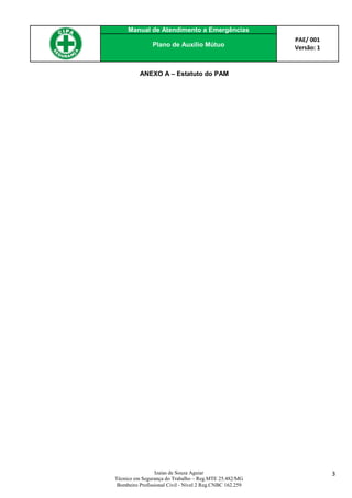 Manual de Atendimento a Emergências
PAE/ 001
Versão: 1Plano de Auxílio Mútuo
Izaias de Souza Aguiar
Técnico em Segurança do Trabalho – Reg.MTE 25.482/MG
Bombeiro Profissional Civil - Nível 2 Reg.CNBC 162.259
3
ANEXO A – Estatuto do PAM
 