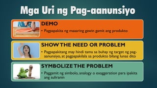 Mga Uri ng Pag-aanunsiyo
DEMO
• Pagpapakita ng maaaring gawin gamit ang produkto
SHOWTHE NEED OR PROBLEM
• Pagpapakitang may hindi tama sa buhay ng target ng pag-
aanunsiyo, at pagpapakilala sa produkto bilang lunas dito
SYMBOLIZETHE PROBLEM
• Paggamit ng simbolo, analogy o exaggeration para ipakita
ang suliranin
 