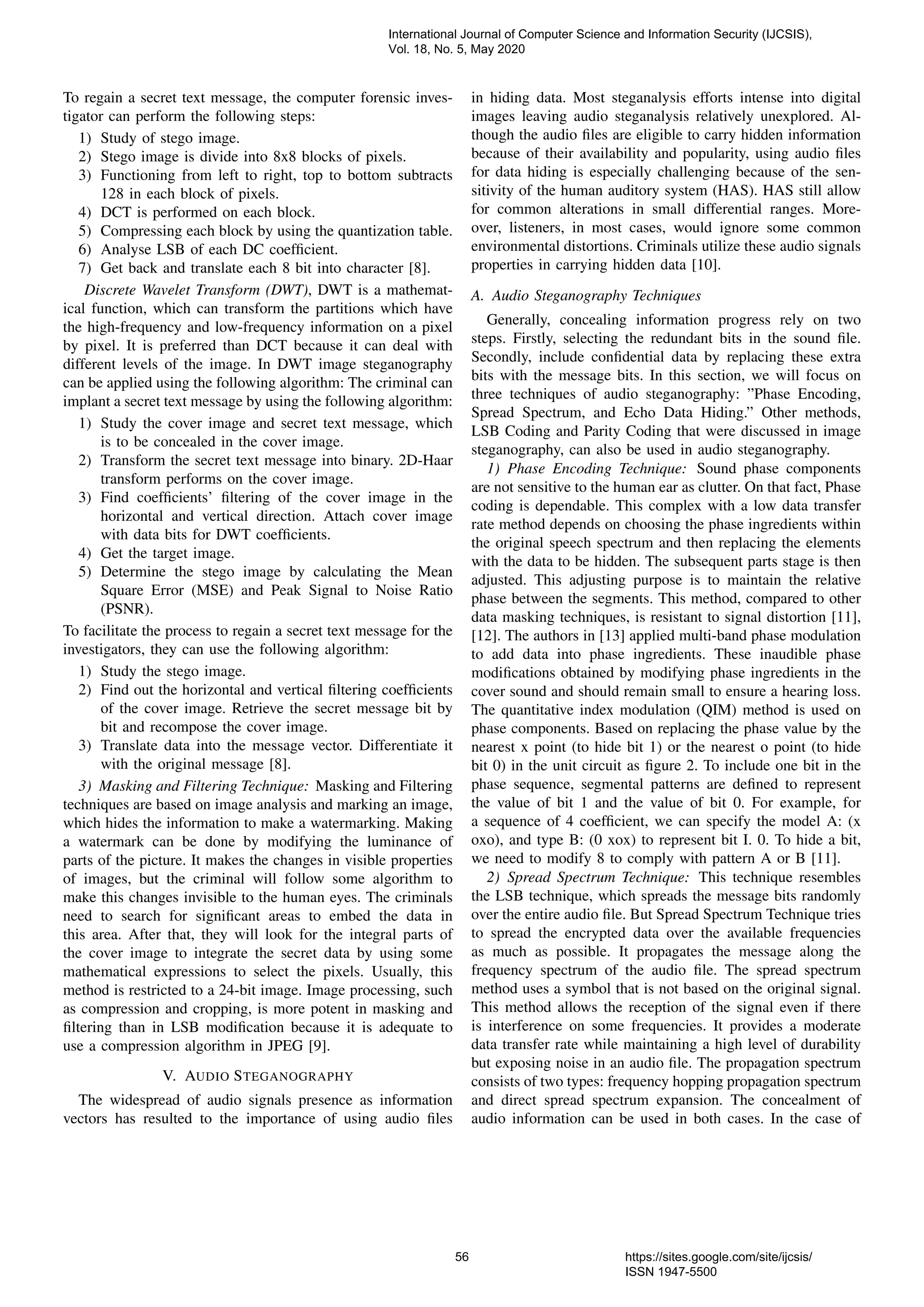 To regain a secret text message, the computer forensic inves-
tigator can perform the following steps:
1) Study of stego image.
2) Stego image is divide into 8x8 blocks of pixels.
3) Functioning from left to right, top to bottom subtracts
128 in each block of pixels.
4) DCT is performed on each block.
5) Compressing each block by using the quantization table.
6) Analyse LSB of each DC coefﬁcient.
7) Get back and translate each 8 bit into character [8].
Discrete Wavelet Transform (DWT), DWT is a mathemat-
ical function, which can transform the partitions which have
the high-frequency and low-frequency information on a pixel
by pixel. It is preferred than DCT because it can deal with
different levels of the image. In DWT image steganography
can be applied using the following algorithm: The criminal can
implant a secret text message by using the following algorithm:
1) Study the cover image and secret text message, which
is to be concealed in the cover image.
2) Transform the secret text message into binary. 2D-Haar
transform performs on the cover image.
3) Find coefﬁcients’ ﬁltering of the cover image in the
horizontal and vertical direction. Attach cover image
with data bits for DWT coefﬁcients.
4) Get the target image.
5) Determine the stego image by calculating the Mean
Square Error (MSE) and Peak Signal to Noise Ratio
(PSNR).
To facilitate the process to regain a secret text message for the
investigators, they can use the following algorithm:
1) Study the stego image.
2) Find out the horizontal and vertical ﬁltering coefﬁcients
of the cover image. Retrieve the secret message bit by
bit and recompose the cover image.
3) Translate data into the message vector. Differentiate it
with the original message [8].
3) Masking and Filtering Technique: Masking and Filtering
techniques are based on image analysis and marking an image,
which hides the information to make a watermarking. Making
a watermark can be done by modifying the luminance of
parts of the picture. It makes the changes in visible properties
of images, but the criminal will follow some algorithm to
make this changes invisible to the human eyes. The criminals
need to search for signiﬁcant areas to embed the data in
this area. After that, they will look for the integral parts of
the cover image to integrate the secret data by using some
mathematical expressions to select the pixels. Usually, this
method is restricted to a 24-bit image. Image processing, such
as compression and cropping, is more potent in masking and
ﬁltering than in LSB modiﬁcation because it is adequate to
use a compression algorithm in JPEG [9].
V. AUDIO STEGANOGRAPHY
The widespread of audio signals presence as information
vectors has resulted to the importance of using audio ﬁles
in hiding data. Most steganalysis efforts intense into digital
images leaving audio steganalysis relatively unexplored. Al-
though the audio ﬁles are eligible to carry hidden information
because of their availability and popularity, using audio ﬁles
for data hiding is especially challenging because of the sen-
sitivity of the human auditory system (HAS). HAS still allow
for common alterations in small differential ranges. More-
over, listeners, in most cases, would ignore some common
environmental distortions. Criminals utilize these audio signals
properties in carrying hidden data [10].
A. Audio Steganography Techniques
Generally, concealing information progress rely on two
steps. Firstly, selecting the redundant bits in the sound ﬁle.
Secondly, include conﬁdential data by replacing these extra
bits with the message bits. In this section, we will focus on
three techniques of audio steganography: ”Phase Encoding,
Spread Spectrum, and Echo Data Hiding.” Other methods,
LSB Coding and Parity Coding that were discussed in image
steganography, can also be used in audio steganography.
1) Phase Encoding Technique: Sound phase components
are not sensitive to the human ear as clutter. On that fact, Phase
coding is dependable. This complex with a low data transfer
rate method depends on choosing the phase ingredients within
the original speech spectrum and then replacing the elements
with the data to be hidden. The subsequent parts stage is then
adjusted. This adjusting purpose is to maintain the relative
phase between the segments. This method, compared to other
data masking techniques, is resistant to signal distortion [11],
[12]. The authors in [13] applied multi-band phase modulation
to add data into phase ingredients. These inaudible phase
modiﬁcations obtained by modifying phase ingredients in the
cover sound and should remain small to ensure a hearing loss.
The quantitative index modulation (QIM) method is used on
phase components. Based on replacing the phase value by the
nearest x point (to hide bit 1) or the nearest o point (to hide
bit 0) in the unit circuit as ﬁgure 2. To include one bit in the
phase sequence, segmental patterns are deﬁned to represent
the value of bit 1 and the value of bit 0. For example, for
a sequence of 4 coefﬁcient, we can specify the model A: (x
oxo), and type B: (0 xox) to represent bit I. 0. To hide a bit,
we need to modify 8 to comply with pattern A or B [11].
2) Spread Spectrum Technique: This technique resembles
the LSB technique, which spreads the message bits randomly
over the entire audio ﬁle. But Spread Spectrum Technique tries
to spread the encrypted data over the available frequencies
as much as possible. It propagates the message along the
frequency spectrum of the audio ﬁle. The spread spectrum
method uses a symbol that is not based on the original signal.
This method allows the reception of the signal even if there
is interference on some frequencies. It provides a moderate
data transfer rate while maintaining a high level of durability
but exposing noise in an audio ﬁle. The propagation spectrum
consists of two types: frequency hopping propagation spectrum
and direct spread spectrum expansion. The concealment of
audio information can be used in both cases. In the case of
International Journal of Computer Science and Information Security (IJCSIS),
Vol. 18, No. 5, May 2020
56 https://sites.google.com/site/ijcsis/
ISSN 1947-5500
 