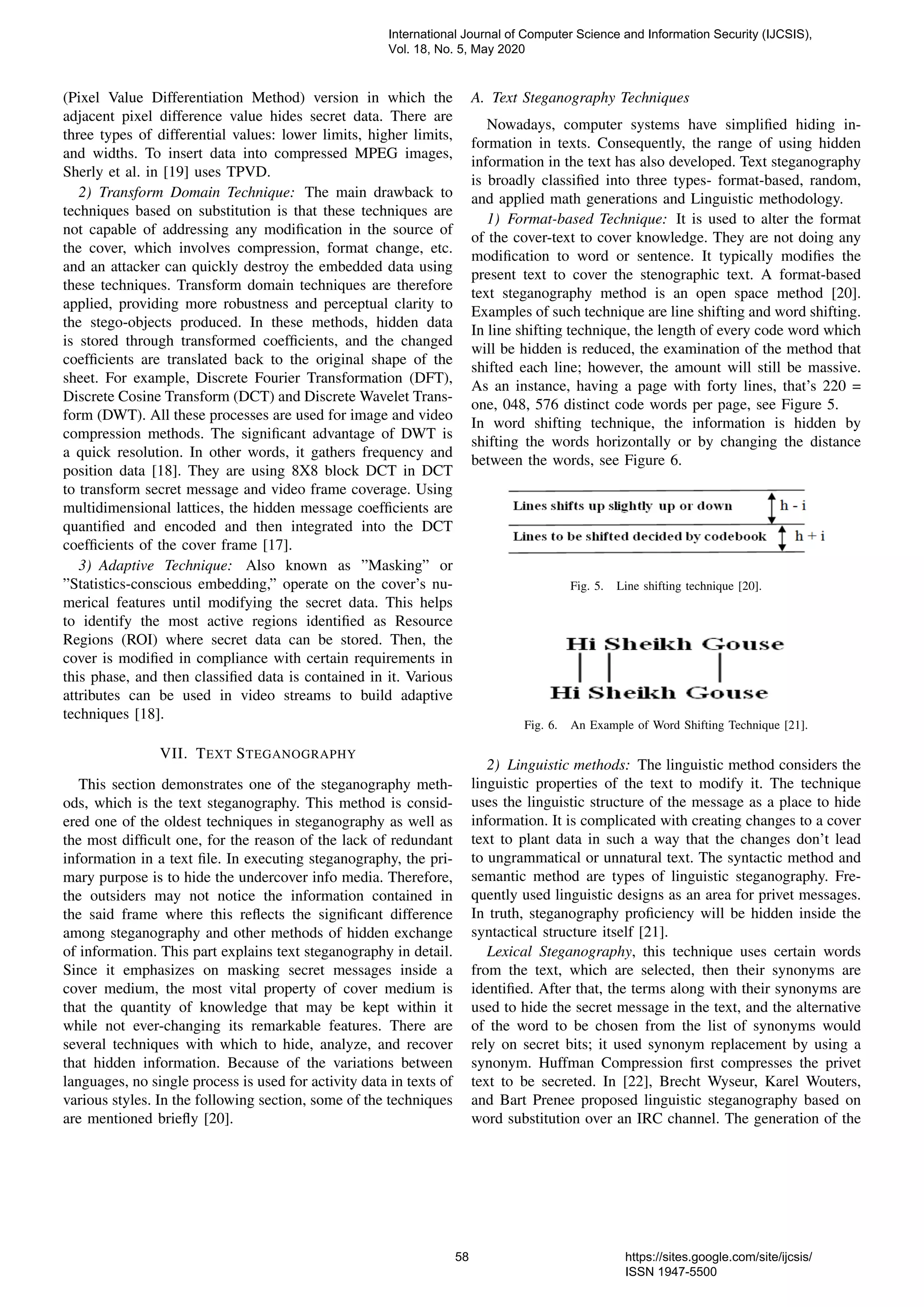 (Pixel Value Differentiation Method) version in which the
adjacent pixel difference value hides secret data. There are
three types of differential values: lower limits, higher limits,
and widths. To insert data into compressed MPEG images,
Sherly et al. in [19] uses TPVD.
2) Transform Domain Technique: The main drawback to
techniques based on substitution is that these techniques are
not capable of addressing any modiﬁcation in the source of
the cover, which involves compression, format change, etc.
and an attacker can quickly destroy the embedded data using
these techniques. Transform domain techniques are therefore
applied, providing more robustness and perceptual clarity to
the stego-objects produced. In these methods, hidden data
is stored through transformed coefﬁcients, and the changed
coefﬁcients are translated back to the original shape of the
sheet. For example, Discrete Fourier Transformation (DFT),
Discrete Cosine Transform (DCT) and Discrete Wavelet Trans-
form (DWT). All these processes are used for image and video
compression methods. The signiﬁcant advantage of DWT is
a quick resolution. In other words, it gathers frequency and
position data [18]. They are using 8X8 block DCT in DCT
to transform secret message and video frame coverage. Using
multidimensional lattices, the hidden message coefﬁcients are
quantiﬁed and encoded and then integrated into the DCT
coefﬁcients of the cover frame [17].
3) Adaptive Technique: Also known as ”Masking” or
”Statistics-conscious embedding,” operate on the cover’s nu-
merical features until modifying the secret data. This helps
to identify the most active regions identiﬁed as Resource
Regions (ROI) where secret data can be stored. Then, the
cover is modiﬁed in compliance with certain requirements in
this phase, and then classiﬁed data is contained in it. Various
attributes can be used in video streams to build adaptive
techniques [18].
VII. TEXT STEGANOGRAPHY
This section demonstrates one of the steganography meth-
ods, which is the text steganography. This method is consid-
ered one of the oldest techniques in steganography as well as
the most difﬁcult one, for the reason of the lack of redundant
information in a text ﬁle. In executing steganography, the pri-
mary purpose is to hide the undercover info media. Therefore,
the outsiders may not notice the information contained in
the said frame where this reﬂects the signiﬁcant difference
among steganography and other methods of hidden exchange
of information. This part explains text steganography in detail.
Since it emphasizes on masking secret messages inside a
cover medium, the most vital property of cover medium is
that the quantity of knowledge that may be kept within it
while not ever-changing its remarkable features. There are
several techniques with which to hide, analyze, and recover
that hidden information. Because of the variations between
languages, no single process is used for activity data in texts of
various styles. In the following section, some of the techniques
are mentioned brieﬂy [20].
A. Text Steganography Techniques
Nowadays, computer systems have simpliﬁed hiding in-
formation in texts. Consequently, the range of using hidden
information in the text has also developed. Text steganography
is broadly classiﬁed into three types- format-based, random,
and applied math generations and Linguistic methodology.
1) Format-based Technique: It is used to alter the format
of the cover-text to cover knowledge. They are not doing any
modiﬁcation to word or sentence. It typically modiﬁes the
present text to cover the stenographic text. A format-based
text steganography method is an open space method [20].
Examples of such technique are line shifting and word shifting.
In line shifting technique, the length of every code word which
will be hidden is reduced, the examination of the method that
shifted each line; however, the amount will still be massive.
As an instance, having a page with forty lines, that’s 220 =
one, 048, 576 distinct code words per page, see Figure 5.
In word shifting technique, the information is hidden by
shifting the words horizontally or by changing the distance
between the words, see Figure 6.
Fig. 5. Line shifting technique [20].
Fig. 6. An Example of Word Shifting Technique [21].
2) Linguistic methods: The linguistic method considers the
linguistic properties of the text to modify it. The technique
uses the linguistic structure of the message as a place to hide
information. It is complicated with creating changes to a cover
text to plant data in such a way that the changes don’t lead
to ungrammatical or unnatural text. The syntactic method and
semantic method are types of linguistic steganography. Fre-
quently used linguistic designs as an area for privet messages.
In truth, steganography proﬁciency will be hidden inside the
syntactical structure itself [21].
Lexical Steganography, this technique uses certain words
from the text, which are selected, then their synonyms are
identiﬁed. After that, the terms along with their synonyms are
used to hide the secret message in the text, and the alternative
of the word to be chosen from the list of synonyms would
rely on secret bits; it used synonym replacement by using a
synonym. Huffman Compression ﬁrst compresses the privet
text to be secreted. In [22], Brecht Wyseur, Karel Wouters,
and Bart Prenee proposed linguistic steganography based on
word substitution over an IRC channel. The generation of the
International Journal of Computer Science and Information Security (IJCSIS),
Vol. 18, No. 5, May 2020
58 https://sites.google.com/site/ijcsis/
ISSN 1947-5500
 