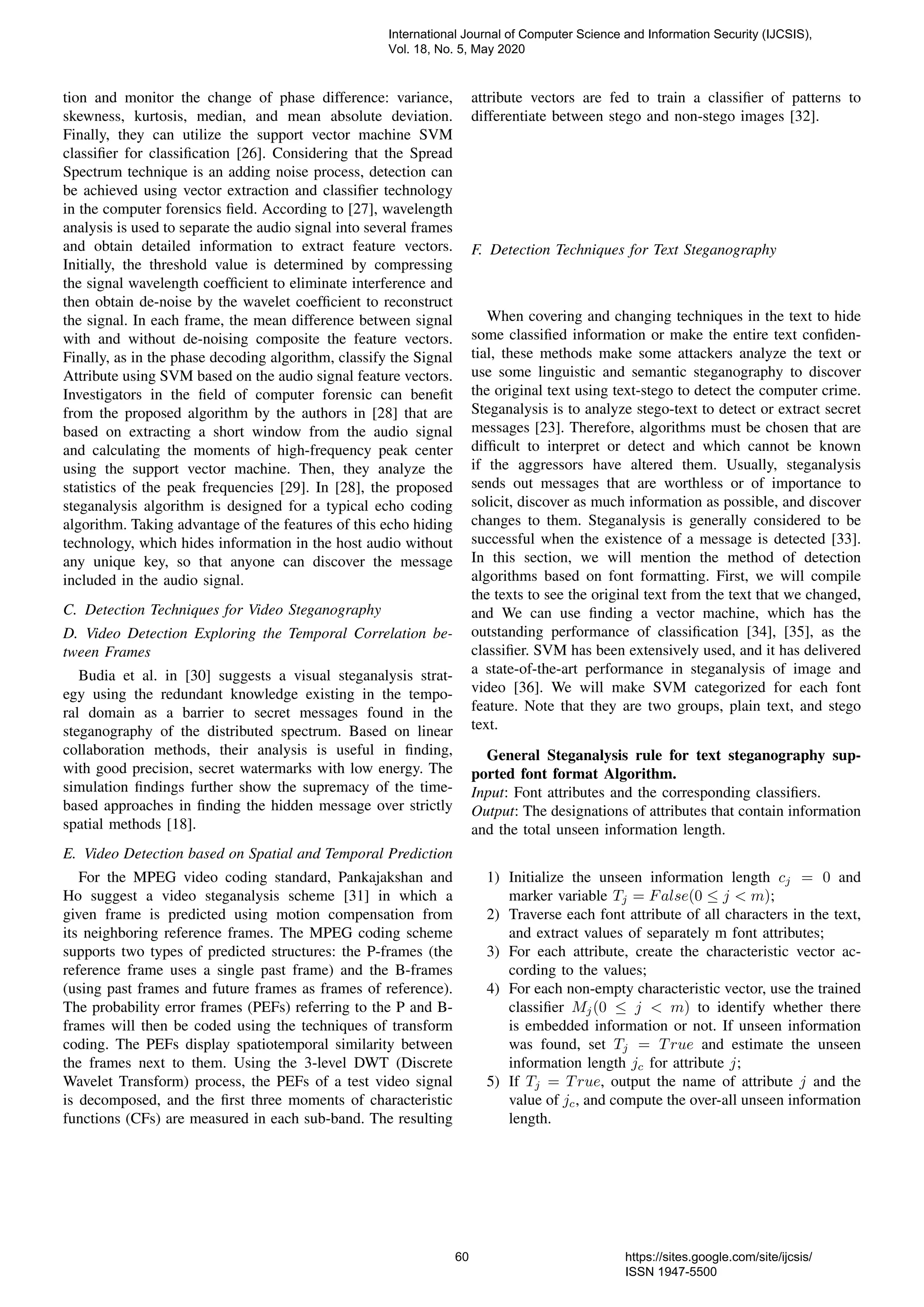 tion and monitor the change of phase difference: variance,
skewness, kurtosis, median, and mean absolute deviation.
Finally, they can utilize the support vector machine SVM
classiﬁer for classiﬁcation [26]. Considering that the Spread
Spectrum technique is an adding noise process, detection can
be achieved using vector extraction and classiﬁer technology
in the computer forensics ﬁeld. According to [27], wavelength
analysis is used to separate the audio signal into several frames
and obtain detailed information to extract feature vectors.
Initially, the threshold value is determined by compressing
the signal wavelength coefﬁcient to eliminate interference and
then obtain de-noise by the wavelet coefﬁcient to reconstruct
the signal. In each frame, the mean difference between signal
with and without de-noising composite the feature vectors.
Finally, as in the phase decoding algorithm, classify the Signal
Attribute using SVM based on the audio signal feature vectors.
Investigators in the ﬁeld of computer forensic can beneﬁt
from the proposed algorithm by the authors in [28] that are
based on extracting a short window from the audio signal
and calculating the moments of high-frequency peak center
using the support vector machine. Then, they analyze the
statistics of the peak frequencies [29]. In [28], the proposed
steganalysis algorithm is designed for a typical echo coding
algorithm. Taking advantage of the features of this echo hiding
technology, which hides information in the host audio without
any unique key, so that anyone can discover the message
included in the audio signal.
C. Detection Techniques for Video Steganography
D. Video Detection Exploring the Temporal Correlation be-
tween Frames
Budia et al. in [30] suggests a visual steganalysis strat-
egy using the redundant knowledge existing in the tempo-
ral domain as a barrier to secret messages found in the
steganography of the distributed spectrum. Based on linear
collaboration methods, their analysis is useful in ﬁnding,
with good precision, secret watermarks with low energy. The
simulation ﬁndings further show the supremacy of the time-
based approaches in ﬁnding the hidden message over strictly
spatial methods [18].
E. Video Detection based on Spatial and Temporal Prediction
For the MPEG video coding standard, Pankajakshan and
Ho suggest a video steganalysis scheme [31] in which a
given frame is predicted using motion compensation from
its neighboring reference frames. The MPEG coding scheme
supports two types of predicted structures: the P-frames (the
reference frame uses a single past frame) and the B-frames
(using past frames and future frames as frames of reference).
The probability error frames (PEFs) referring to the P and B-
frames will then be coded using the techniques of transform
coding. The PEFs display spatiotemporal similarity between
the frames next to them. Using the 3-level DWT (Discrete
Wavelet Transform) process, the PEFs of a test video signal
is decomposed, and the ﬁrst three moments of characteristic
functions (CFs) are measured in each sub-band. The resulting
attribute vectors are fed to train a classiﬁer of patterns to
differentiate between stego and non-stego images [32].
F. Detection Techniques for Text Steganography
When covering and changing techniques in the text to hide
some classiﬁed information or make the entire text conﬁden-
tial, these methods make some attackers analyze the text or
use some linguistic and semantic steganography to discover
the original text using text-stego to detect the computer crime.
Steganalysis is to analyze stego-text to detect or extract secret
messages [23]. Therefore, algorithms must be chosen that are
difﬁcult to interpret or detect and which cannot be known
if the aggressors have altered them. Usually, steganalysis
sends out messages that are worthless or of importance to
solicit, discover as much information as possible, and discover
changes to them. Steganalysis is generally considered to be
successful when the existence of a message is detected [33].
In this section, we will mention the method of detection
algorithms based on font formatting. First, we will compile
the texts to see the original text from the text that we changed,
and We can use ﬁnding a vector machine, which has the
outstanding performance of classiﬁcation [34], [35], as the
classiﬁer. SVM has been extensively used, and it has delivered
a state-of-the-art performance in steganalysis of image and
video [36]. We will make SVM categorized for each font
feature. Note that they are two groups, plain text, and stego
text.
General Steganalysis rule for text steganography sup-
ported font format Algorithm.
Input: Font attributes and the corresponding classiﬁers.
Output: The designations of attributes that contain information
and the total unseen information length.
1) Initialize the unseen information length cj = 0 and
marker variable Tj = False(0 ≤ j < m);
2) Traverse each font attribute of all characters in the text,
and extract values of separately m font attributes;
3) For each attribute, create the characteristic vector ac-
cording to the values;
4) For each non-empty characteristic vector, use the trained
classiﬁer Mj(0 ≤ j < m) to identify whether there
is embedded information or not. If unseen information
was found, set Tj = True and estimate the unseen
information length jc for attribute j;
5) If Tj = True, output the name of attribute j and the
value of jc, and compute the over-all unseen information
length.
International Journal of Computer Science and Information Security (IJCSIS),
Vol. 18, No. 5, May 2020
60 https://sites.google.com/site/ijcsis/
ISSN 1947-5500
 