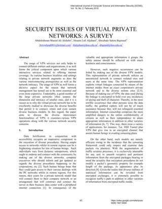 SECURITY ISSUES OF VIRTUAL PRIVATE
NETWORKS: A SURVEY
Abdulrahman Mueed Ali Alshehri1
, Hosam Lafi Aljuhani2
, Aboubakr Salem Bajenaid3
Arrowhead001@hotmail.com1
, hlaljuhani@kau.edu.sa2
, abajnaid@kau.edu.sa3
Abstract
The usage of VPN services not only helps to
connect different entities and organizations, it as well
forms the critical component upon which various
interactive services related to offering internet
coverage. As various business localities and settings
relating to private network augments so does the
various interconnecting prerequisites as well as the
network intricacy. The usage of VPN as well forms a
decisive aspect for the reason that network
management has turned out to be more essential and
even more expensive. Undeniably, a good number of
the large private networks often surpass the
dimension and intricacy of smaller ones, and it is a
reason as to why the virtual private network has to be
excellently studied to showcase the diverse benefits
that permit it to connect, retain and even sustain
diverse business models. In this regard, the paper
aims to discuss the diverse interconnect
functionalities of VPN; it examines various VPN
operations along with the various network security
concerns.
1. Introduction
Data fortification in conjunction with
accessibility occupies an imperative component in
the execution of diverse procedures. Having ample
access to networks whilst in remote regions can be a
frightening situation for lots of human beings. Such
individuals vary from dynamic salespersons, which
ought to endorse and connect with the community by
making use of the diverse networks, company
executives who should inform and get updated as
regards the diverse procedures happening in the
corporations, etc [2]. Such human beings hope that
they could gain access to their various dealings with
the PC networks whilst in remote regions. For this
reason, they yearn for a private network model that
will connect them to their company network or an
arrangement that will construct and connect the
server in their business data center with a peripheral
internet connection [1]. In consequence of the
valuable and appropriate information it grasps, the
safety unease should be reflected on with much
keenness and consciousness.
However, such negative occurrences can be
foiled by making use of the diverse VPN models.
This representation of private network utilizes an
unrestricted network to connect isolated sites and
users at the same time. The VPN representation
exploits virtual linkages connected by means of the
internet modes from an exact corporation's private
network and to the diverse remote sites [2-5].
Because of making use of VPN, the data used during
the linkage is encrypted to hold over any incidences
of spying and theft of character. Thereby, in the most
terrible occurrence that other persons seize the data
traffic; the grabbed ciphers will not be of much
assistance because they will not relinquish essential
information. Internet censorship comprises the most
amplified dangers to the online confidentiality of
citizens as well as their independence to attain
appropriate information in addition to other varieties
of information [6, 7]. This way, there exist a variety
of applications, for instance, Tor, SSH Tunnel plus
VPN that give rise to an encrypted channel that
assists human beings in evading censoring plans.
On the other hand, such models are merely
efficient owing to the incidence that the censoring
framework could only inspect and examine data
packets via plaintext. With the augmentation of
traffic scrutiny processes, it is exclusively attainable
for any unit to unearth receptive and pertinent
information from the encrypted packages bearing in
mind the actuality that encryption procedures do not
modify a packet’s geometric property for example
length of the package, its appearance plus its
direction [8]. Given the reality that diverse outlines of
statistical information can be revealed from
encrypted exchanges, it is extremely possible to
recognize traffic’s path in addition to other varieties
of information from encrypted traffic molds.
International Journal of Computer Science and Information Security (IJCSIS),
Vol. 16, No. 2, February 2018
63 https://sites.google.com/site/ijcsis/
ISSN 1947-5500
 