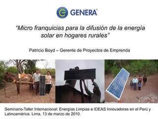 “Micro franquicias para la difusión de la energía
               solar en hogares rurales”

             Patricio Boyd – Gerente de Proyectos de Emprenda




Seminario-Taller Internacional: Energías Limpias e IDEAS Innovadoras en el Perú y
Latinoamérica. Lima, 13 de marzo de 2010.
 