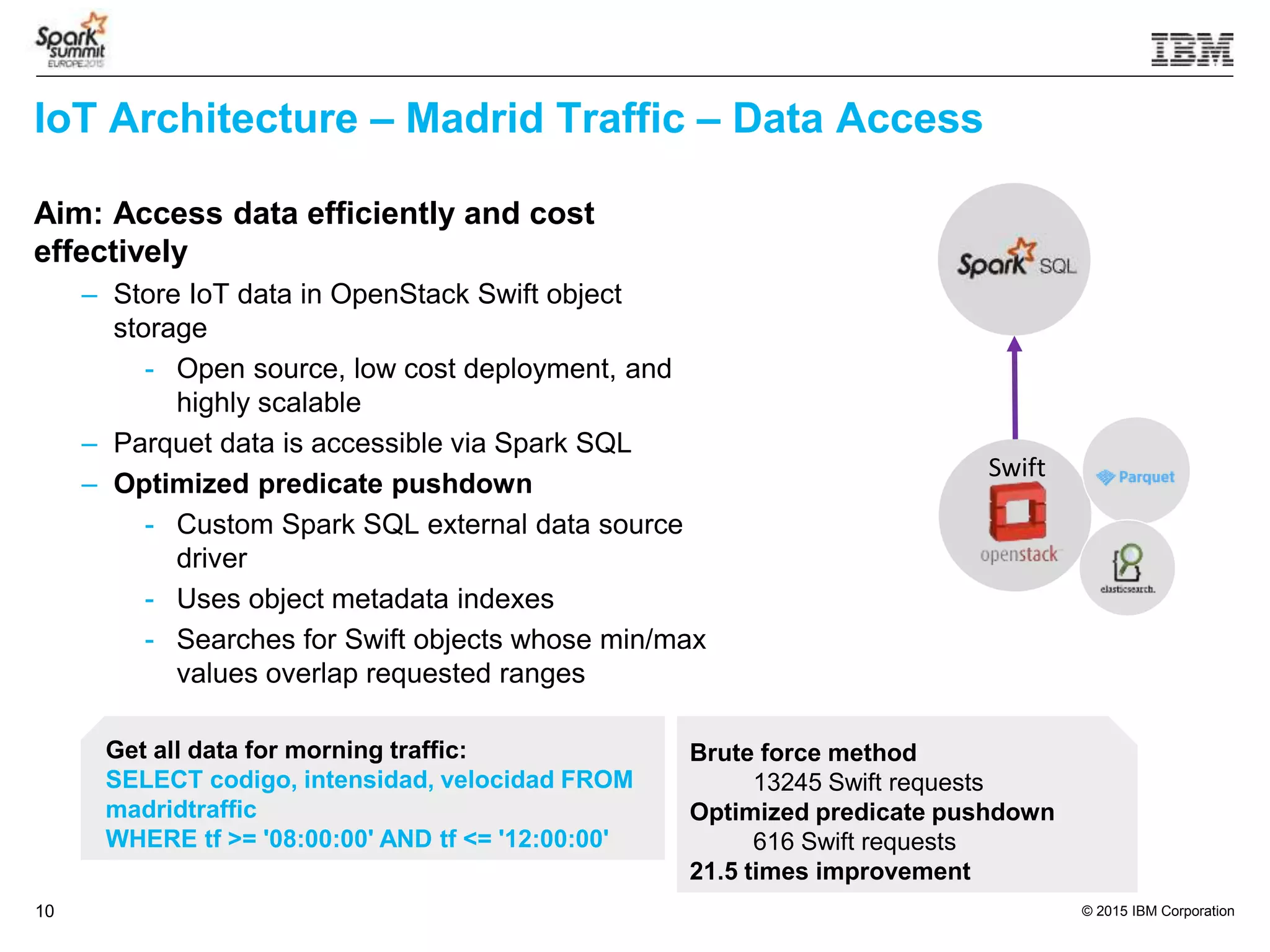 © 2015 IBM Corporation10
IoT Architecture – Madrid Traffic – Data Access
Aim: Access data efficiently and cost
effectively
– Store IoT data in OpenStack Swift object
storage
- Open source, low cost deployment, and
highly scalable
– Parquet data is accessible via Spark SQL
– Optimized predicate pushdown
- Custom Spark SQL external data source
driver
- Uses object metadata indexes
- Searches for Swift objects whose min/max
values overlap requested ranges
Get all data for morning traffic:
SELECT codigo, intensidad, velocidad FROM
madridtraffic
WHERE tf >= '08:00:00' AND tf <= '12:00:00'
Brute force method
13245 Swift requests
Optimized predicate pushdown
616 Swift requests
21.5 times improvement
Swift
 