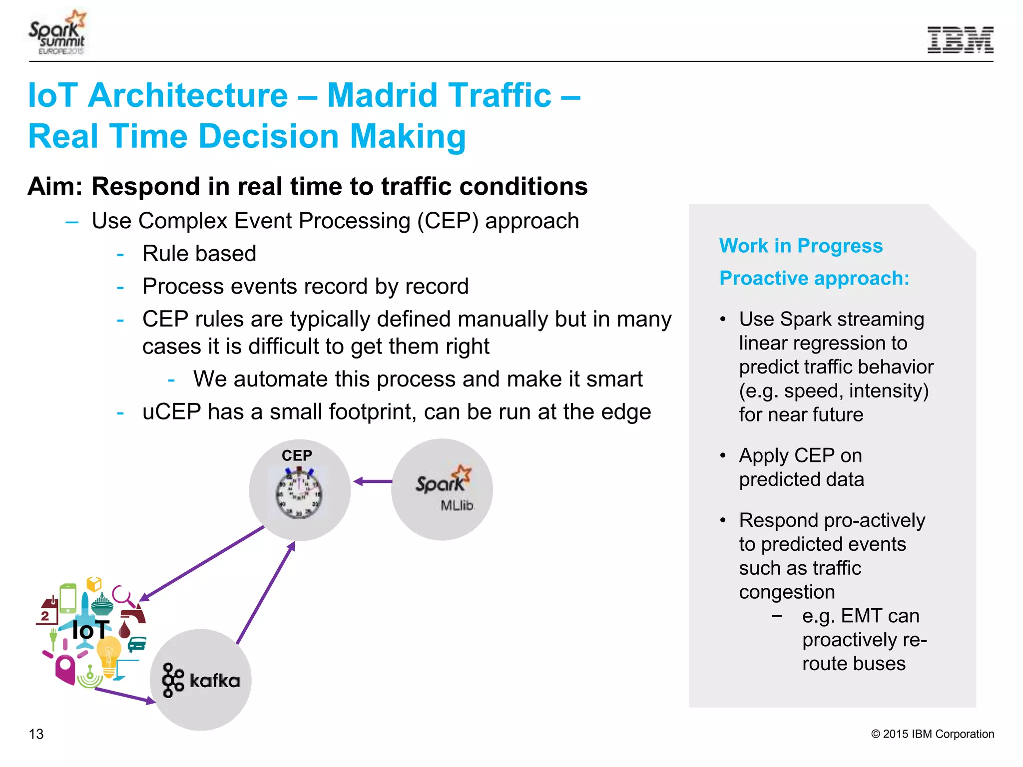 © 2015 IBM Corporation13
IoT Architecture – Madrid Traffic –
Real Time Decision Making
Aim: Respond in real time to traffic conditions
– Use Complex Event Processing (CEP) approach
- Rule based
- Process events record by record
- CEP rules are typically defined manually but in many
cases it is difficult to get them right
- We automate this process and make it smart
- uCEP has a small footprint, can be run at the edge
CEP
IoT
Work in Progress
Proactive approach:
• Use Spark streaming
linear regression to
predict traffic behavior
(e.g. speed, intensity)
for near future
• Apply CEP on
predicted data
• Respond pro-actively
to predicted events
such as traffic
congestion
– e.g. EMT can
proactively re-
route buses
 