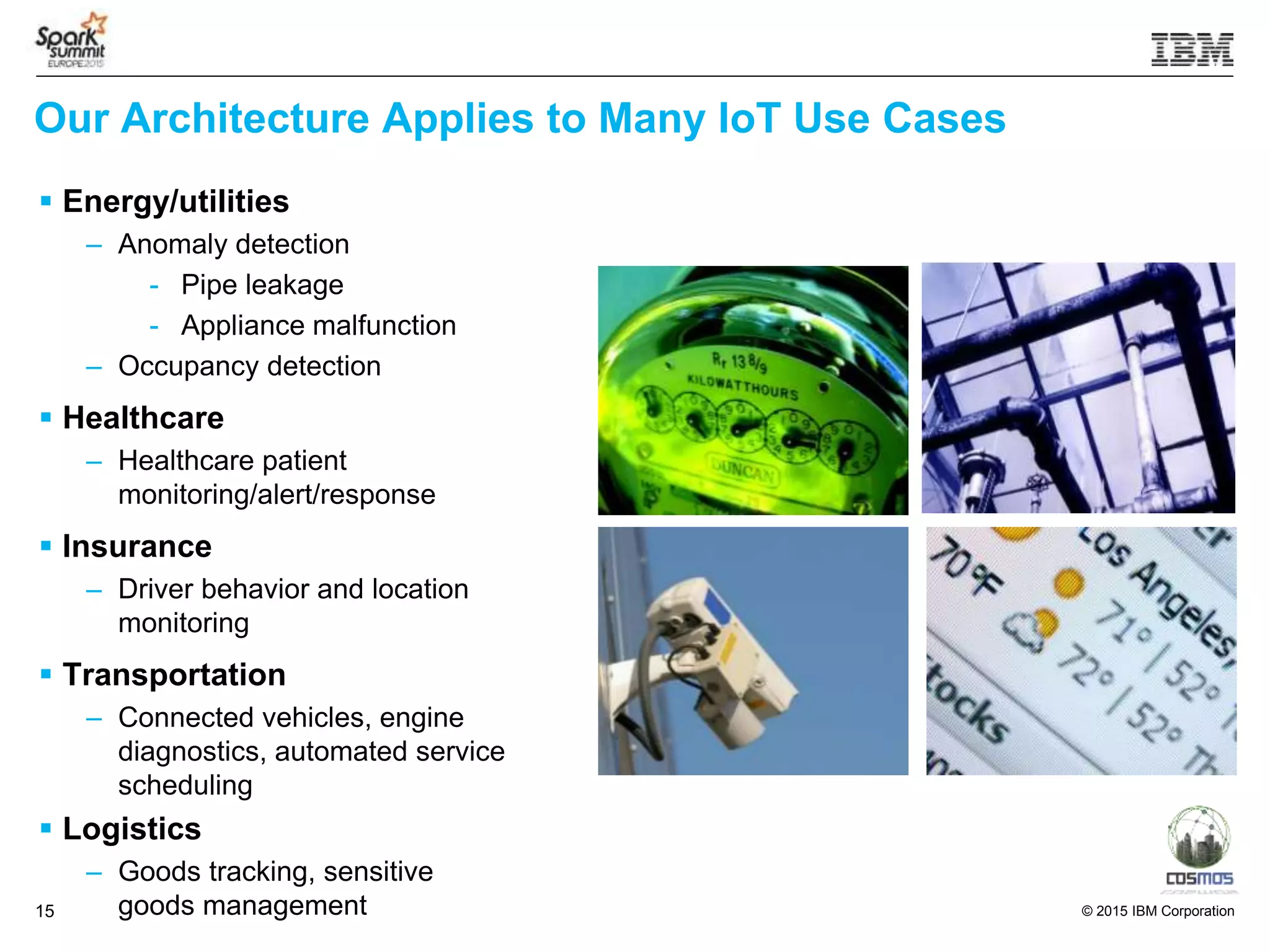 © 2015 IBM Corporation15
Our Architecture Applies to Many IoT Use Cases
 Energy/utilities
– Anomaly detection
- Pipe leakage
- Appliance malfunction
– Occupancy detection
 Healthcare
– Healthcare patient
monitoring/alert/response
 Insurance
– Driver behavior and location
monitoring
 Transportation
– Connected vehicles, engine
diagnostics, automated service
scheduling
 Logistics
– Goods tracking, sensitive
goods management
 