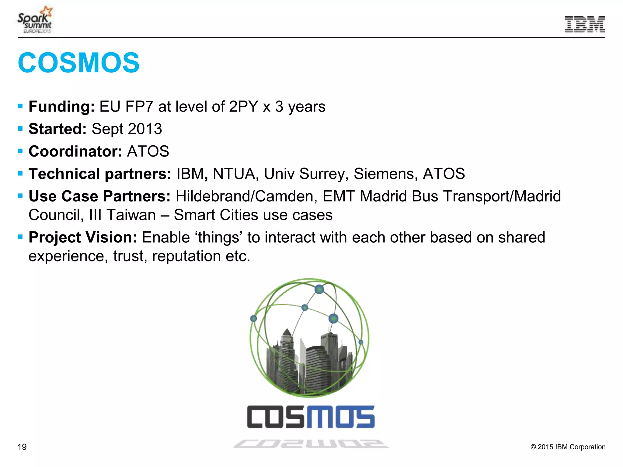 © 2015 IBM Corporation19
COSMOS
 Funding: EU FP7 at level of 2PY x 3 years
 Started: Sept 2013
 Coordinator: ATOS
 Technical partners: IBM, NTUA, Univ Surrey, Siemens, ATOS
 Use Case Partners: Hildebrand/Camden, EMT Madrid Bus Transport/Madrid
Council, III Taiwan – Smart Cities use cases
 Project Vision: Enable ‘things’ to interact with each other based on shared
experience, trust, reputation etc.
 
