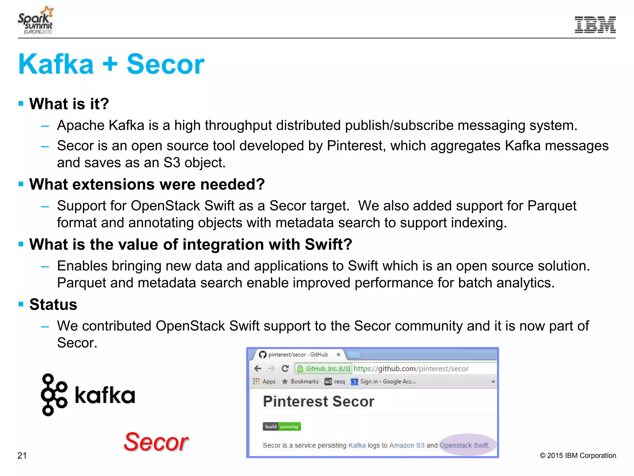 © 2015 IBM Corporation21
 What is it?
– Apache Kafka is a high throughput distributed publish/subscribe messaging system.
– Secor is an open source tool developed by Pinterest, which aggregates Kafka messages
and saves as an S3 object.
 What extensions were needed?
– Support for OpenStack Swift as a Secor target. We also added support for Parquet
format and annotating objects with metadata search to support indexing.
 What is the value of integration with Swift?
– Enables bringing new data and applications to Swift which is an open source solution.
Parquet and metadata search enable improved performance for batch analytics.
 Status
– We contributed OpenStack Swift support to the Secor community and it is now part of
Secor.
Secor
Kafka + Secor
 