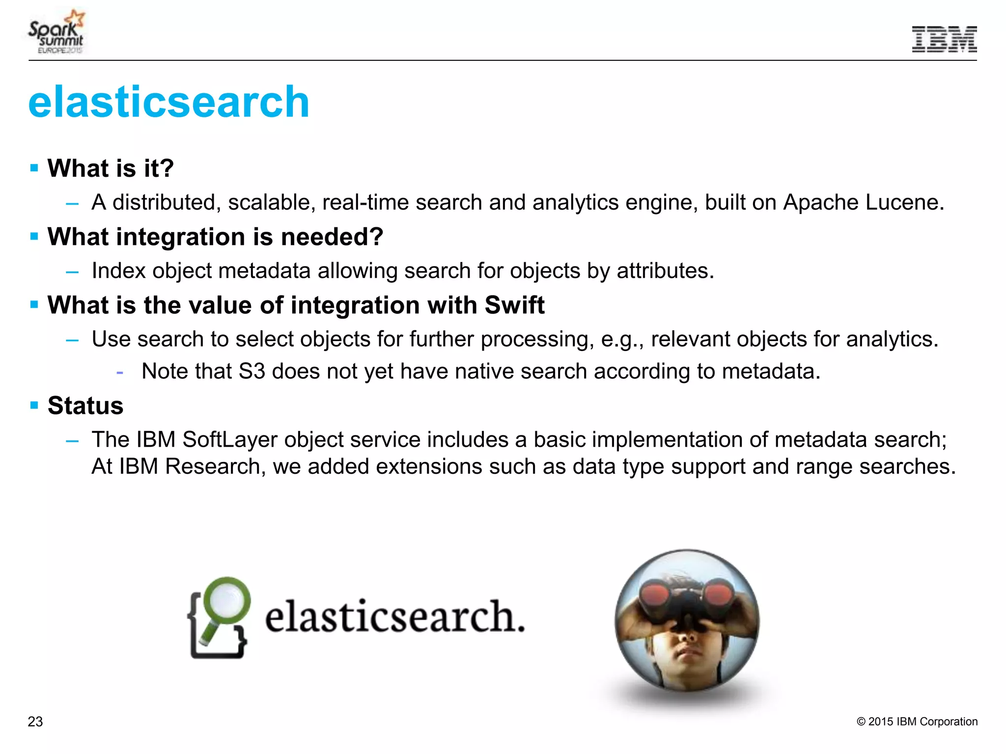 © 2015 IBM Corporation23
elasticsearch
 What is it?
– A distributed, scalable, real-time search and analytics engine, built on Apache Lucene.
 What integration is needed?
– Index object metadata allowing search for objects by attributes.
 What is the value of integration with Swift
– Use search to select objects for further processing, e.g., relevant objects for analytics.
- Note that S3 does not yet have native search according to metadata.
 Status
– The IBM SoftLayer object service includes a basic implementation of metadata search;
At IBM Research, we added extensions such as data type support and range searches.
 
