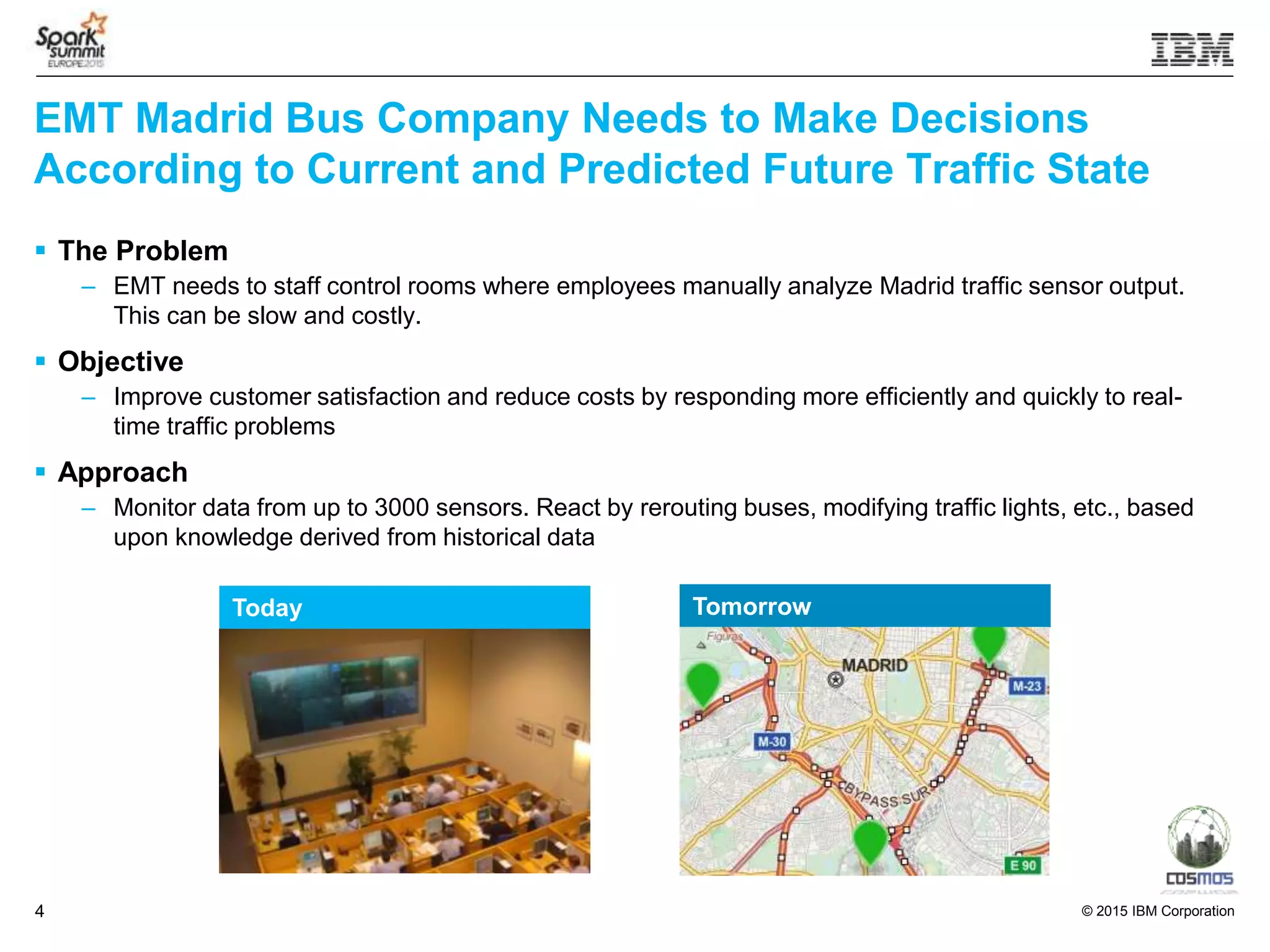 © 2015 IBM Corporation4
EMT Madrid Bus Company Needs to Make Decisions
According to Current and Predicted Future Traffic State
 The Problem
– EMT needs to staff control rooms where employees manually analyze Madrid traffic sensor output.
This can be slow and costly.
 Objective
– Improve customer satisfaction and reduce costs by responding more efficiently and quickly to real-
time traffic problems
 Approach
– Monitor data from up to 3000 sensors. React by rerouting buses, modifying traffic lights, etc., based
upon knowledge derived from historical data
Today Tomorrow
 