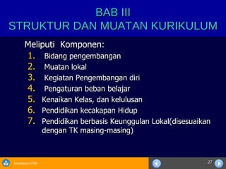 BAB III STRUKTUR DAN MUATAN KURIKULUM   Meliputi  Komponen: Bidang pengembangan Muatan lokal Kegiatan Pengembangan diri Pengaturan beban belajar Kenaikan Kelas, dan kelulusan Pendidikan kecakapan Hidup Pendidikan berbasis Keunggulan Lokal(disesuaikan dengan TK masing-masing) 