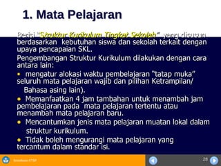 1. Mata Pelajaran Berisi “ S truktur Kurikulum Tingkat Sekolah ”  yang disusun berdasarkan  kebutuhan siswa dan sekolah terkait dengan upaya pencapaian SKL. Pengembangan Struktur Kurikulum dilakukan dengan cara  antara lain: mengatur alokasi waktu pembelajaran “tatap muka”  seluruh mata pelajaran wajib dan pilihan Ketrampilan/  Bahasa asing lain). Memanfaatkan 4 jam tambahan untuk menambah jam  pembelajaran pada  mata pelajaran tertentu atau  menambah mata pelajaran baru.  Mencantumkan jenis mata pelajaran muatan lokal dalam  struktur kurikulum. Tidak boleh mengurangi mata pelajaran yang  tercantum dalam standar isi. 