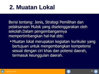2. Muatan Lokal Berisi tentang: Jenis, Strategi Pemilihan dan pelaksanaan Mulok yang diselenggarakan oleh sekolah.Dalam pengembangannya mempertimbangkan hal-hal sbb: Muatan lokal merupakan kegiatan  kurikuler yang bertujuan untuk mengembangkan kompetensi  sesuai dengan ciri khas dan potensi daerah, termasuk keunggulan daerah. 