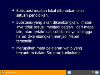 Substansi muatan lokal ditentukan oleh satuan pendidikan. Substansi yang akan dikembangkan, materi nya tidak sesuai  menjadi bagian dari mapel lain, atau terlalu luas substansinya sehingga harus dikembangkan menjadi Mapel tersendiri; Merupakan mata pelajaran wajib yang tercantum dalam Struktur kurikulum; 