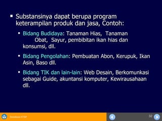 Substansinya dapat berupa program keterampilan produk dan jasa, Contoh: Bidang Budidaya : Tanaman Hias,  Tanaman  Obat,  Sayur, pembibitan ikan hias dan konsumsi, dll. Bidang Pengolahan : Pembuatan Abon, Kerupuk, Ikan Asin, Baso dll. Bidang TIK dan lain-lain : Web Desain, Berkomunkasi sebagai Guide, akuntansi komputer, Kewirausahaan dll. 