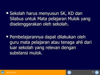Sekolah harus menyusun SK, KD dan Silabus untuk Mata pelajaran Mulok yang diselenggarakan oleh sekolah. Pembelajarannya dapat dilakukan oleh guru mata pelajaran atau tenaga  ahli dari luar sekolah yang relevan dengan substansi mulok. 
