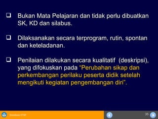 Bukan Mata Pelajaran dan tidak perlu dibuatkan  SK, KD dan silabus. Dilaksanakan secara terprogram, rutin, spontan dan keteladanan. Penilaian dilakukan secara kualitatif  (deskripsi), yang difokuskan pada  “Perubahan sikap dan perkembangan perilaku peserta didik setelah mengikuti kegiatan pengembangan diri”.   