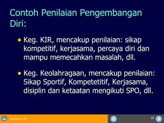 Contoh Penilaian Pengembangan Diri: Keg. KIR, mencakup penilaian: sikap kompetitif, kerjasama, percaya diri dan mampu memecahkan masalah, dll. Keg. Keolahragaan, mencakup penilaian: Sikap Sportif, Kompetetitif, Kerjasama, disiplin dan ketaatan mengikuti SPO, dll. 