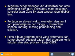 Kegiatan pengembangan diri difasilitasi dan atau dibimbing oleh guru kelas atau mata pelajaran, konselor atau Guru BK atau tenaga kependidikan lain. Penjabaran alokasi waktu ekuivalen dengan 2 jam pembelajaran per minggu , diserahkan kepada  masing- masing pembimbing dan sekolah. Perlu dibuat program kerja yang sistematis dan komprehensif  sebagai bagian dari program kerja sekolah dan atau program kerja OSIS. 