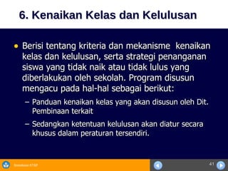 6. Kenaikan Kelas dan Kelulusan Berisi tentang kriteria dan mekanisme  kenaikan kelas dan kelulusan, serta strategi penanganan siswa yang tidak naik atau tidak lulus yang diberlakukan oleh sekolah. Program disusun mengacu pada hal-hal sebagai berikut: Panduan kenaikan kelas yang akan disusun oleh Dit. Pembinaan terkait  Sedangkan ketentuan kelulusan akan diatur secara khusus dalam peraturan tersendiri. 