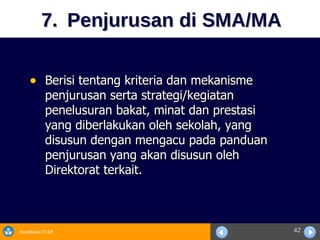 7.  Penjurusan di SMA/MA Berisi tentang kriteria dan mekanisme  penjurusan serta strategi/kegiatan penelusuran bakat, minat dan prestasi yang diberlakukan oleh sekolah, yang disusun dengan mengacu pada panduan penjurusan yang akan disusun oleh Direktorat terkait. 